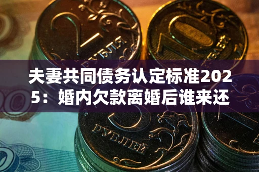 北京夫妻共同债务认定标准2025:婚内欠款离婚后谁来还? 北京夫妻共同债务认定标准2025:婚内欠款离婚后谁来还?