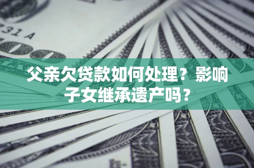 北京父亲欠贷款如何处理?影响子女继承遗产吗? 北京父亲欠贷款如何处理?影响子女继承遗产吗?