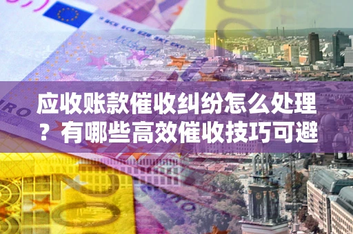 北京应收账款催收纠纷怎么处理？有哪些高效催收技巧可避免坏账？